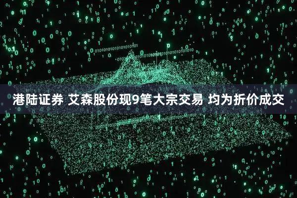 港陆证券 艾森股份现9笔大宗交易 均为折价成交
