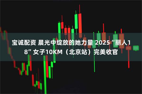 宝诚配资 晨光中绽放的她力量&#32;2025“丽人18”女子10KM（北京站）完美收官