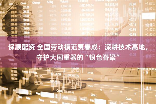 保顺配资 全国劳动模范贾春成：深耕技术高地，守护大国重器的“银色脊梁”