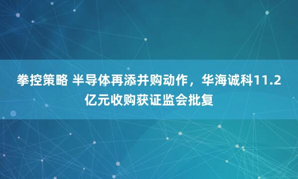 拳控策略 半导体再添并购动作，华海诚科11.2亿元收购获证监会批复
