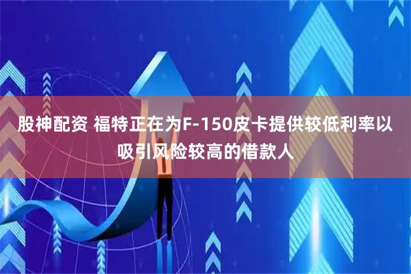 股神配资 福特正在为F-150皮卡提供较低利率以吸引风险较高的借款人