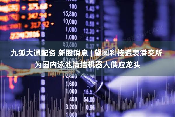 九狐大通配资 新股消息 | 望圆科技递表港交所 为国内泳池清洁机器人供应龙头