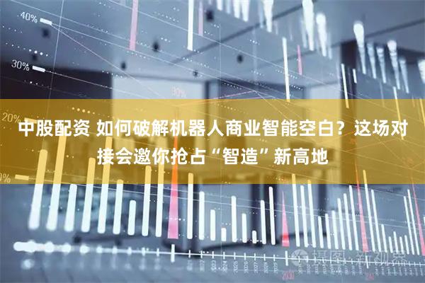 中股配资 如何破解机器人商业智能空白？这场对接会邀你抢占“智造”新高地