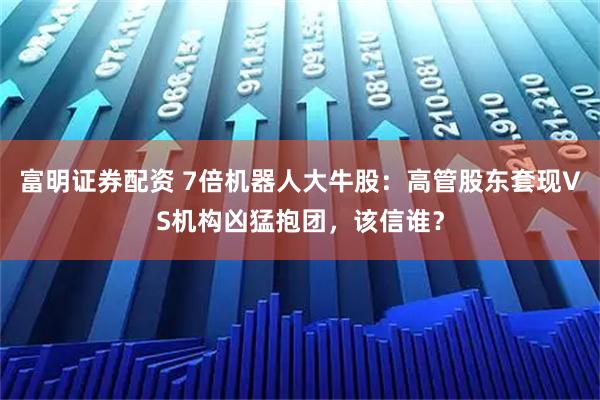 富明证券配资 7倍机器人大牛股：高管股东套现VS机构凶猛抱团，该信谁？