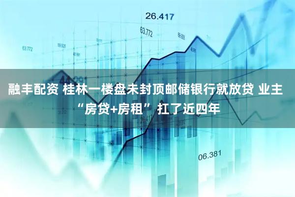 融丰配资 桂林一楼盘未封顶邮储银行就放贷 业主 “房贷+房租” 扛了近四年