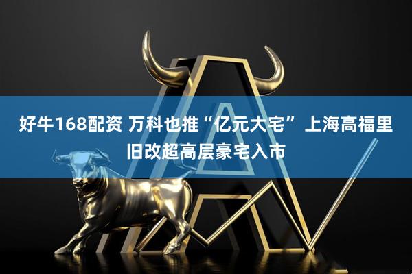好牛168配资 万科也推“亿元大宅” 上海高福里旧改超高层豪宅入市