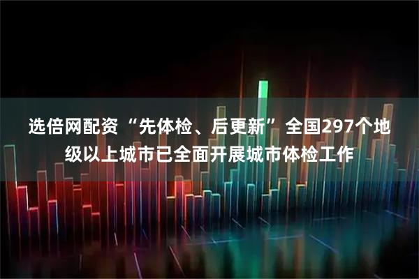 选倍网配资 “先体检、后更新” 全国297个地级以上城市已全面开展城市体检工作