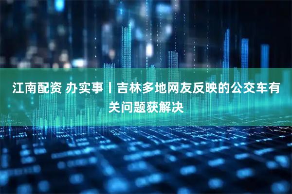 江南配资 办实事丨吉林多地网友反映的公交车有关问题获解决