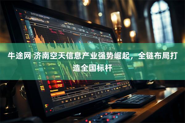 牛途网 济南空天信息产业强势崛起，全链布局打造全国标杆