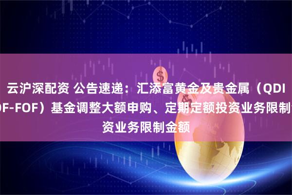 云沪深配资 公告速递：汇添富黄金及贵金属（QDII-LOF-FOF）基金调整大额申购、定期定额投资业务限制金额