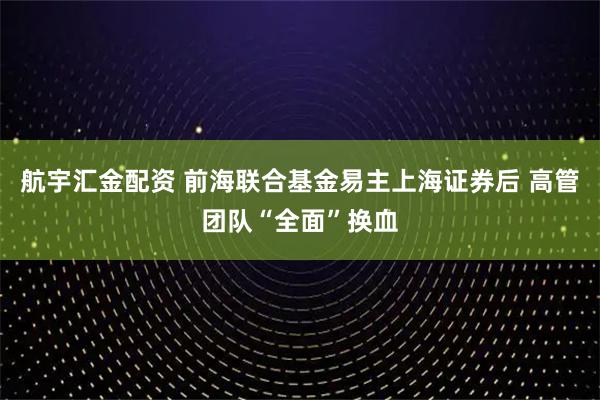 航宇汇金配资 前海联合基金易主上海证券后 高管团队“全面”换血