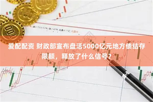 爱配配资 财政部宣布盘活5000亿元地方债结存限额，释放了什么信号？