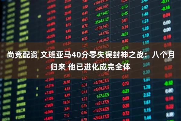 尚竞配资 文班亚马40分零失误封神之战：八个月归来 他已进化成完全体