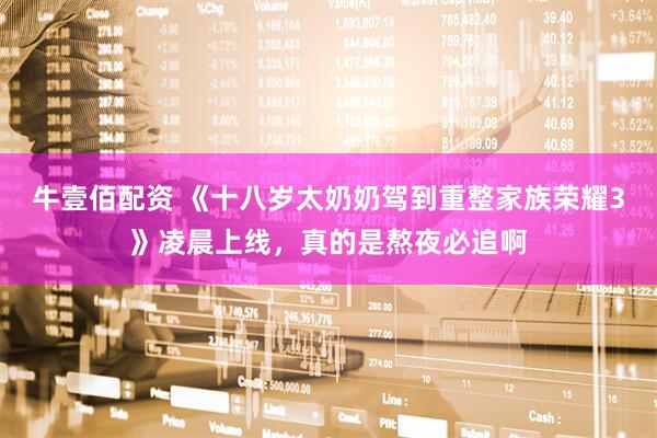 牛壹佰配资 《十八岁太奶奶驾到重整家族荣耀3》凌晨上线，真的是熬夜必追啊