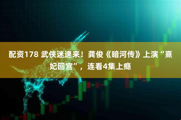 配资178 武侠迷速来！龚俊《暗河传》上演“熹妃回宫”，连看4集上瘾