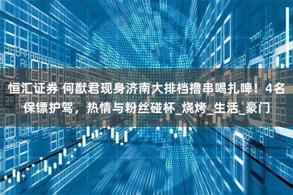 恒汇证券 何猷君现身济南大排档撸串喝扎啤！4名保镖护驾，热情与粉丝碰杯_烧烤_生活_豪门