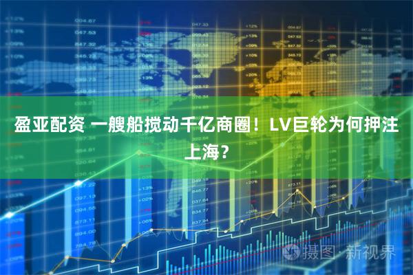 盈亚配资 一艘船搅动千亿商圈！LV巨轮为何押注上海？