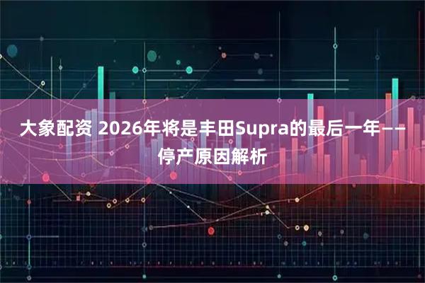 大象配资 2026年将是丰田Supra的最后一年——停产原因解析
