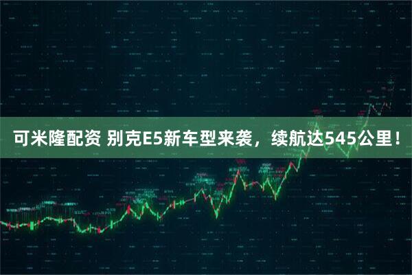 可米隆配资 别克E5新车型来袭，续航达545公里！