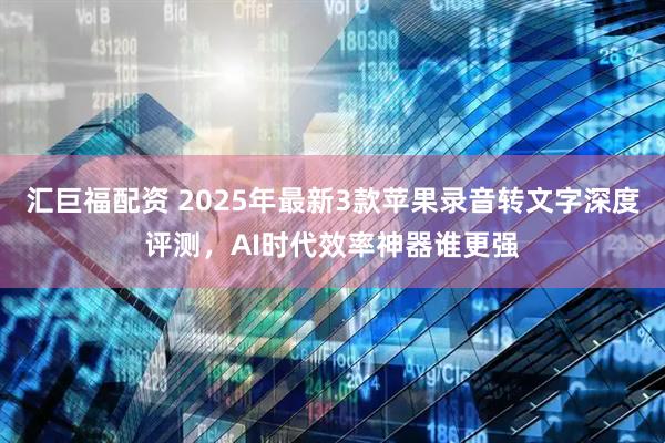 汇巨福配资 2025年最新3款苹果录音转文字深度评测，AI时代效率神器谁更强