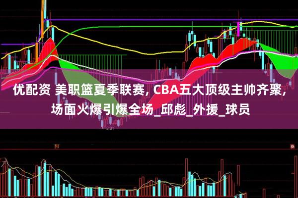 优配资 美职篮夏季联赛, CBA五大顶级主帅齐聚, 场面火爆引爆全场_邱彪_外援_球员