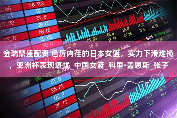 金瑞鼎盛配资 色厉内荏的日本女篮，实力下滑难掩，亚洲杯表现堪忧_中国女篮_科里·盖恩斯_张子