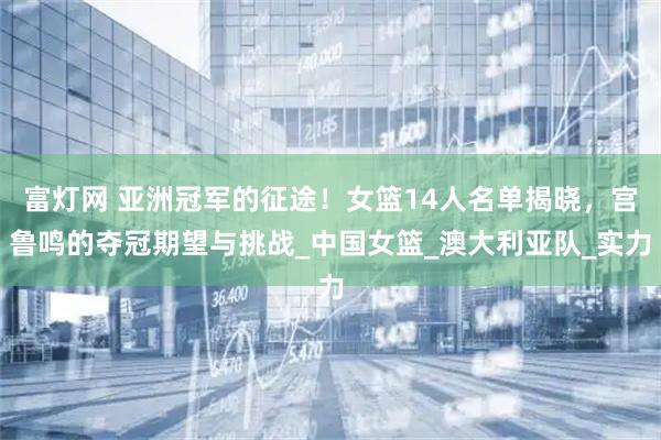 富灯网 亚洲冠军的征途！女篮14人名单揭晓，宫鲁鸣的夺冠期望与挑战_中国女篮_澳大利亚队_实力