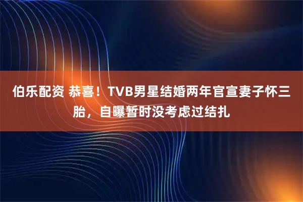 伯乐配资 恭喜！TVB男星结婚两年官宣妻子怀三胎，自曝暂时没考虑过结扎