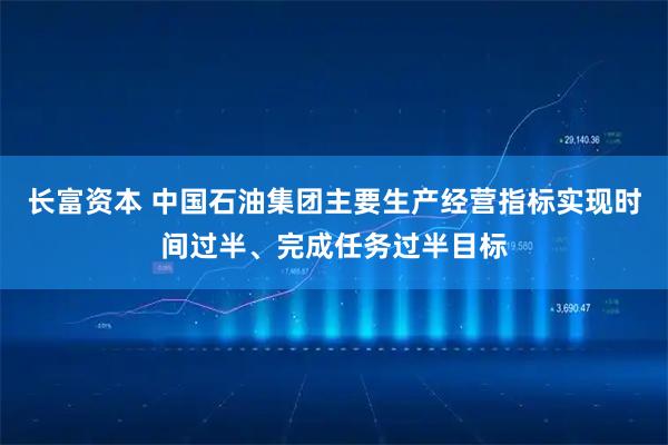 长富资本 中国石油集团主要生产经营指标实现时间过半、完成任务过半目标