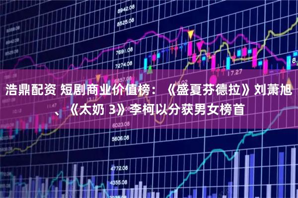 浩鼎配资 短剧商业价值榜：《盛夏芬德拉》刘萧旭、《太奶 3》李柯以分获男女榜首