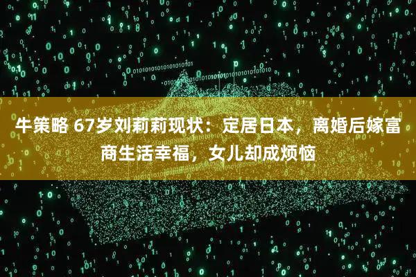 牛策略 67岁刘莉莉现状：定居日本，离婚后嫁富商生活幸福，女儿却成烦恼