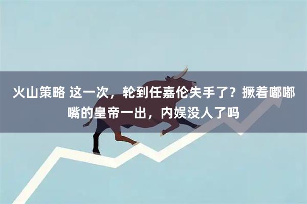 火山策略 这一次，轮到任嘉伦失手了？撅着嘟嘟嘴的皇帝一出，内娱没人了吗