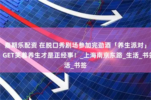 嘉期乐配资 在脱口秀剧场参加完劲酒「养生派对」，GET笑着养生才是正经事！_上海南京东路_生活_书签
