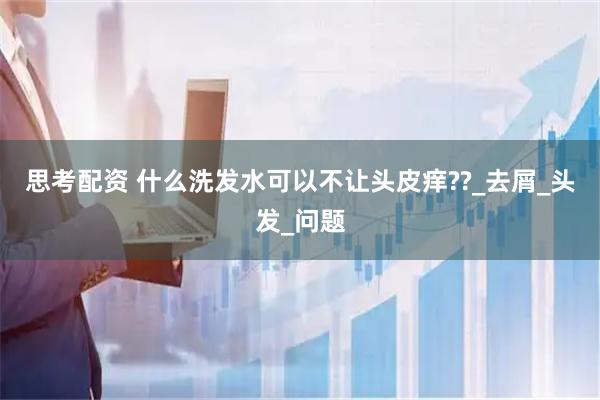 思考配资 什么洗发水可以不让头皮痒??_去屑_头发_问题