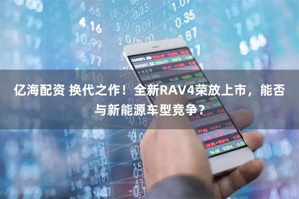 亿海配资 换代之作！全新RAV4荣放上市，能否与新能源车型竞争？