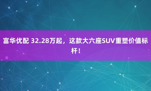 富华优配 32.28万起，这款大六座SUV重塑价值标杆！