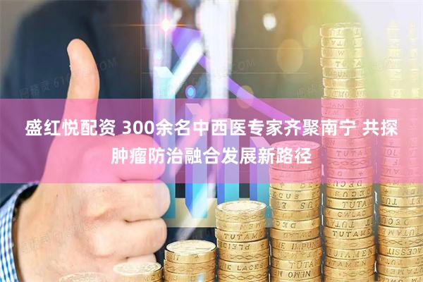 盛红悦配资 300余名中西医专家齐聚南宁 共探肿瘤防治融合发展新路径