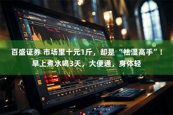 百盛证券 市场里十元1斤，却是 “祛湿高手”！早上煮水喝3天，大便通，身体轻