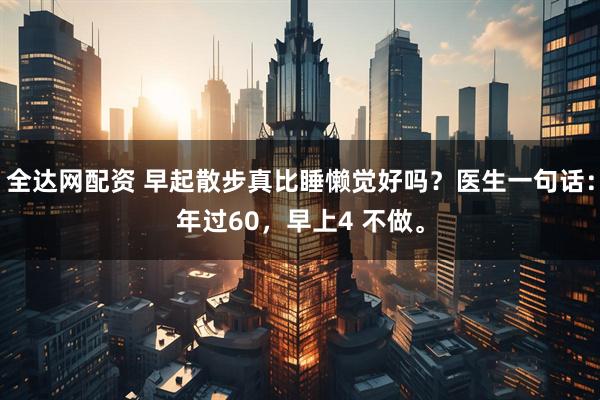 全达网配资 早起散步真比睡懒觉好吗？医生一句话：年过60，早上4 不做。