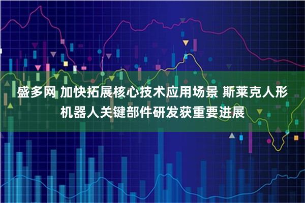 盛多网 加快拓展核心技术应用场景 斯莱克人形机器人关键部件研发获重要进展