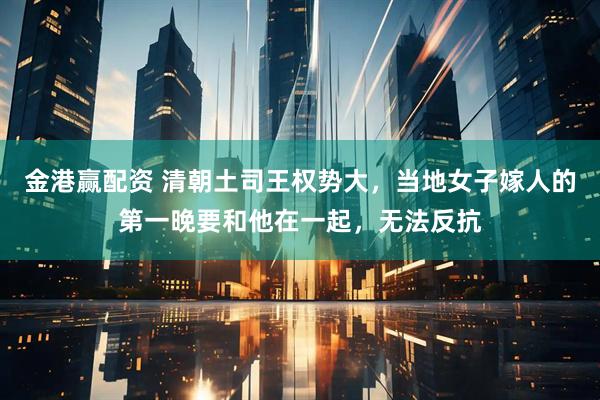 金港赢配资 清朝土司王权势大，当地女子嫁人的第一晚要和他在一起，无法反抗