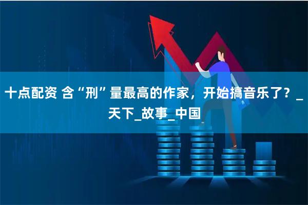 十点配资 含“刑”量最高的作家，开始搞音乐了？_天下_故事_中国