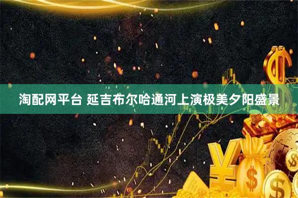 淘配网平台 延吉布尔哈通河上演极美夕阳盛景