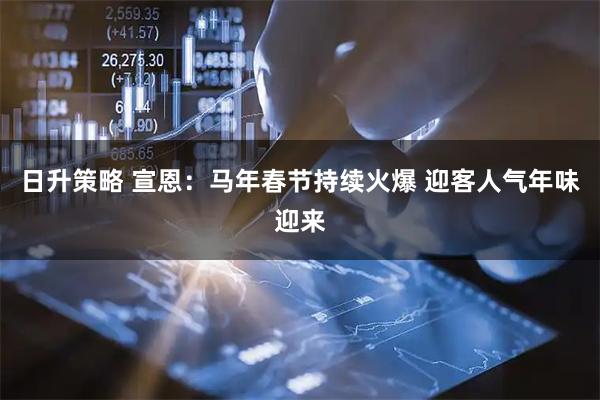 日升策略 宣恩：马年春节持续火爆 迎客人气年味迎来