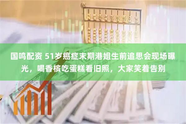 国鸣配资 51岁癌症末期港姐生前追思会现场曝光，喝香槟吃蛋糕看旧照，大家笑着告别